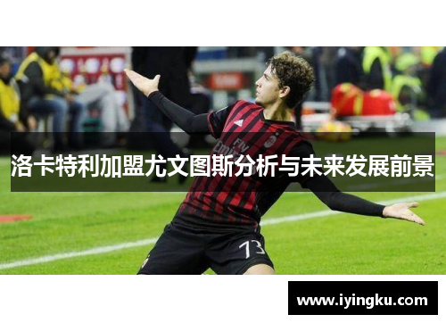 洛卡特利加盟尤文图斯分析与未来发展前景