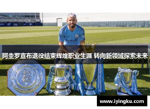 阿圭罗宣布退役结束辉煌职业生涯 转向新领域探索未来
